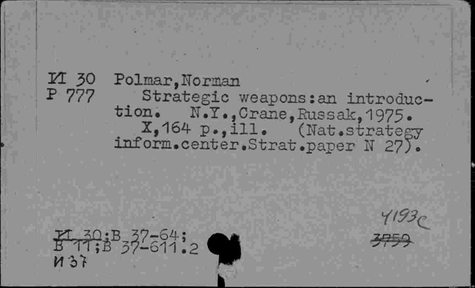 ﻿PT 30 Polmar,Norman
P 777	. Strategic weapons:an introduc-
tion, N.Y.,Crane,Russak,1975»
X,164 p.,ill. (Nat.strategy-inf orm.center.Strat.paper N 27).
a*
M37